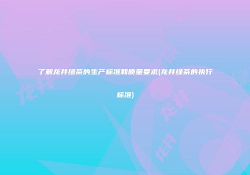 了解龙井绿茶的生产标准和质量要求(龙井绿茶的执行标准)