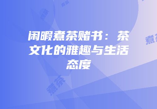 闲暇煮茶赌书：茶文化的雅趣与生活态度