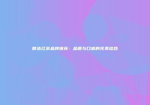 精选红茶品牌推荐：品质与口感的完美结合