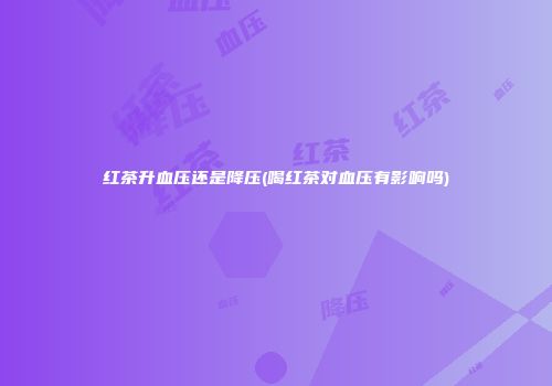 红茶升血压还是降压(喝红茶对血压有影响吗)