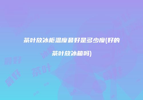 茶叶放冰柜温度最好是多少度(好的茶叶放冰箱吗)