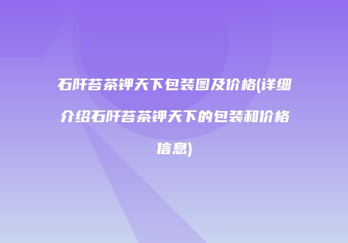 石阡苔茶钾天下包装图及价格(详细介绍石阡苔茶钾天下的包装和价格信息)