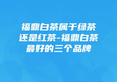 福鼎白茶属于绿茶还是红茶-福鼎白茶最好的三个品牌