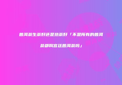 普洱茶生茶好还是熟茶好「不是所有的普洱茶都叫宫廷普洱茶吗」