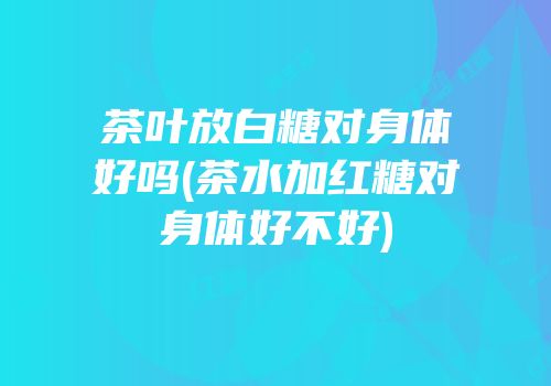 茶叶放白糖对身体好吗(茶水加红糖对身体好不好)