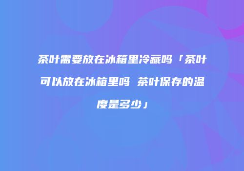 茶叶需要放在冰箱里冷藏吗「茶叶可以放在冰箱里吗 茶叶保存的温度是多少」