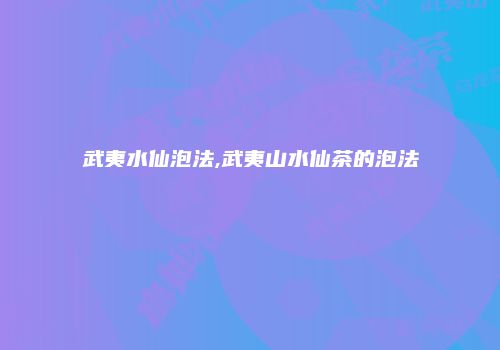武夷水仙泡法,武夷山水仙茶的泡法