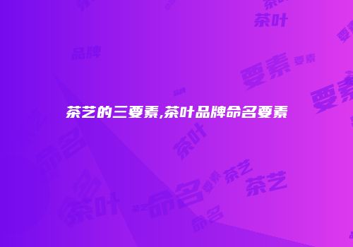 茶艺的三要素,茶叶品牌命名要素