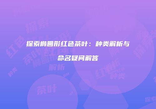 探索椭圆形红色茶叶：种类解析与命名疑问解答