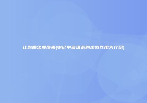 让你喝出健康来(史记中普洱茶的功效作用大介绍)
