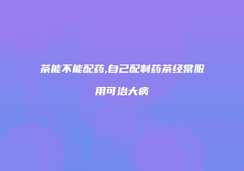 茶能不能配药,自己配制药茶经常服用可治大病