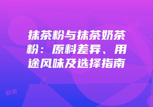 抹茶粉与抹茶奶茶粉：原料差异、用途风味及选择指南