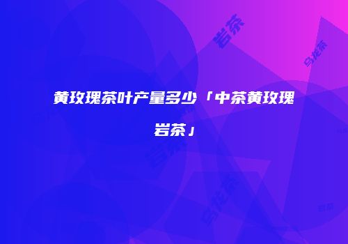 黄玫瑰茶叶产量多少「中茶黄玫瑰岩茶」