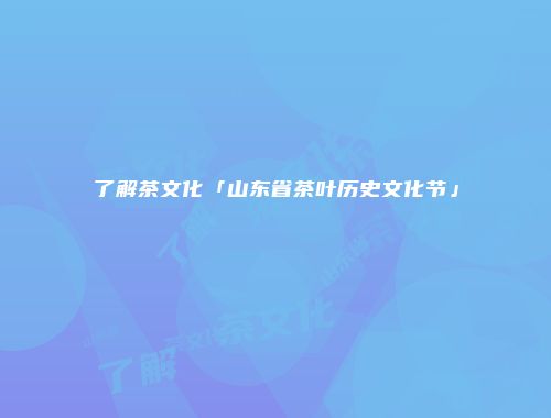 了解茶文化「山东省茶叶历史文化节」