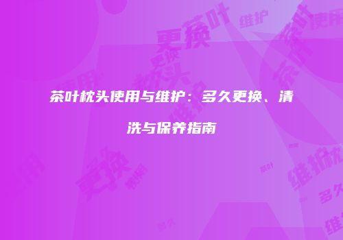 茶叶枕头使用与维护：多久更换、清洗与保养指南