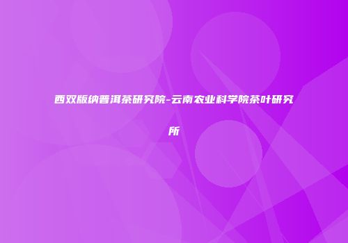 西双版纳普洱茶研究院-云南农业科学院茶叶研究所