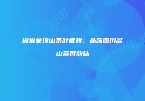 探索蒙顶山茶叶世界：品味四川名山茶香韵味