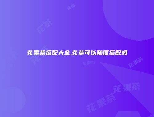 花果茶搭配大全,花茶可以随便搭配吗