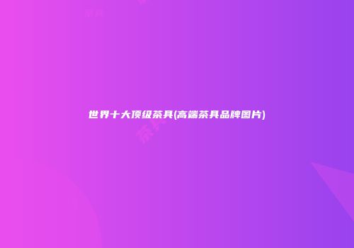 世界十大顶级茶具(高端茶具品牌图片)
