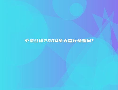 中茶红印2004年大益行情如何?