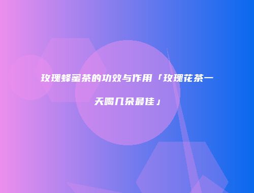玫瑰蜂蜜茶的功效与作用「玫瑰花茶一天喝几朵最佳」