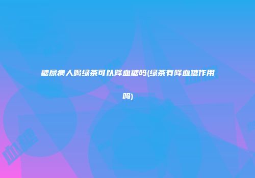 糖尿病人喝绿茶可以降血糖吗(绿茶有降血糖作用吗)