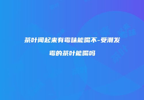 茶叶闻起来有霉味能喝不-受潮发霉的茶叶能喝吗
