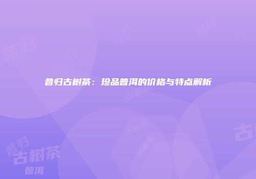 昔归古树茶：珍品普洱的价格与特点解析