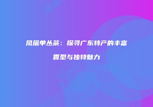 凤凰单丛茶：探寻广东特产的丰富香型与独特魅力