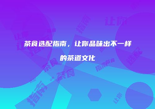 茶食选配指南，让你品味出不一样的茶道文化