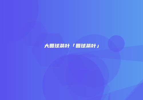 大圆球茶叶「圆球茶叶」