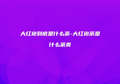 大红袍到底是什么茶-大红袍茶是什么茶类