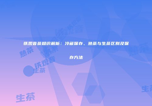 铁观音茶知识解析：冷藏保存、熟茶与生茶区别及保存方法