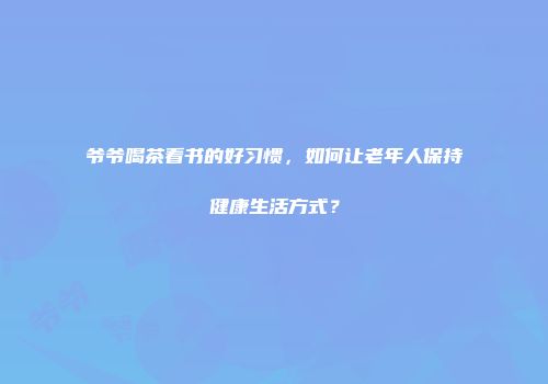 爷爷喝茶看书的好习惯，如何让老年人保持健康生活方式？