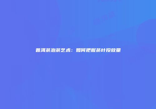 普洱茶泡茶艺术：如何把握茶叶投放量