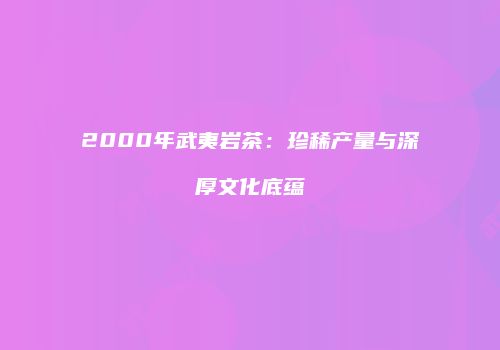 2000年武夷岩茶：珍稀产量与深厚文化底蕴