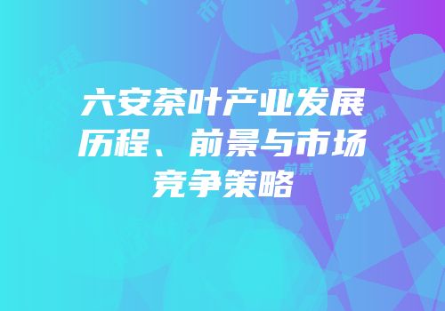 六安茶叶产业发展历程、前景与市场竞争策略