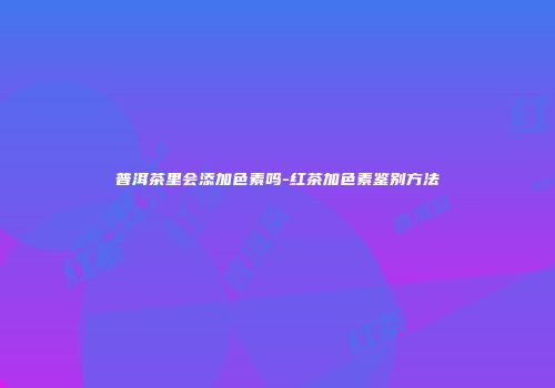 普洱茶里会添加色素吗-红茶加色素鉴别方法