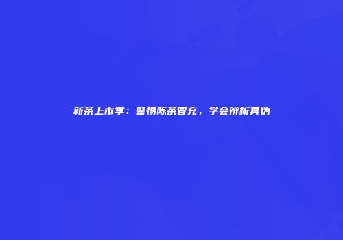 新茶上市季：警惕陈茶冒充，学会辨析真伪