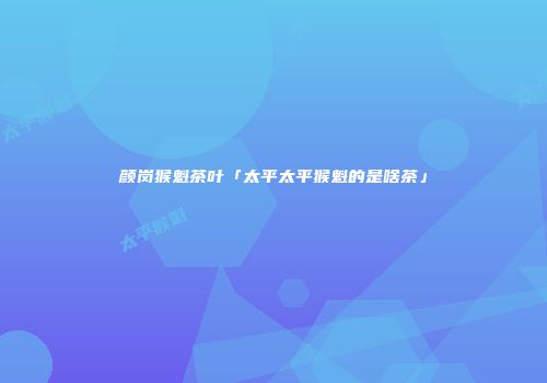 颜岗猴魁茶叶「太平太平猴魁的是啥茶」