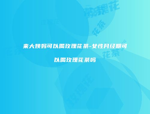 来大姨妈可以喝玫瑰花茶-女性月经期可以喝玫瑰花茶吗