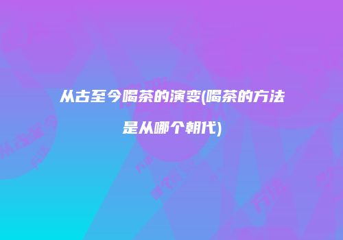 从古至今喝茶的演变(喝茶的方法是从哪个朝代)