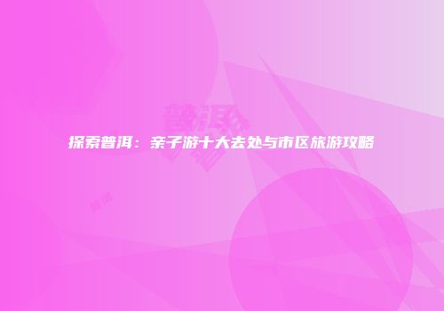 探索普洱：亲子游十大去处与市区旅游攻略