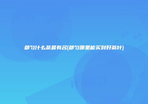 都匀什么茶最有名(都匀哪里能买到好茶叶)