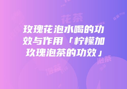 玫瑰花泡水喝的功效与作用「柠檬加玖瑰泡茶的功效」