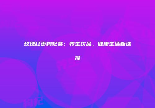 玫瑰红枣枸杞茶：养生饮品，健康生活新选择