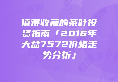 值得收藏的茶叶投资指南「2016年大益7572价格走势分析」