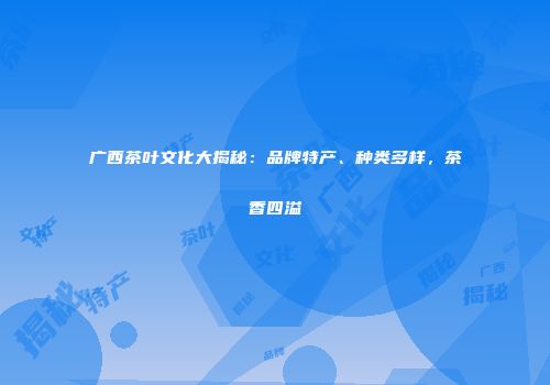 广西茶叶文化大揭秘：品牌特产、种类多样，茶香四溢
