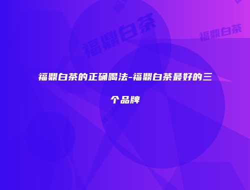 福鼎白茶的正确喝法-福鼎白茶最好的三个品牌