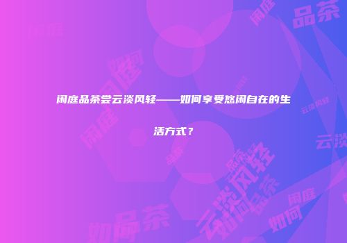 闲庭品茶尝云淡风轻——如何享受悠闲自在的生活方式？